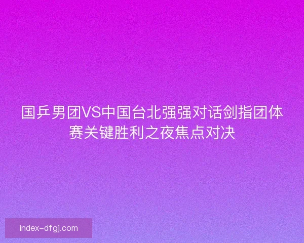 国乒男团VS中国台北强强对话剑指团体赛关键胜利之夜焦点对决