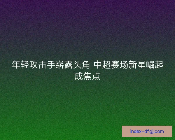 年轻攻击手崭露头角 中超赛场新星崛起成焦点