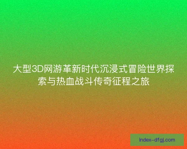 大型3D网游革新时代沉浸式冒险世界探索与热血战斗传奇征程之旅
