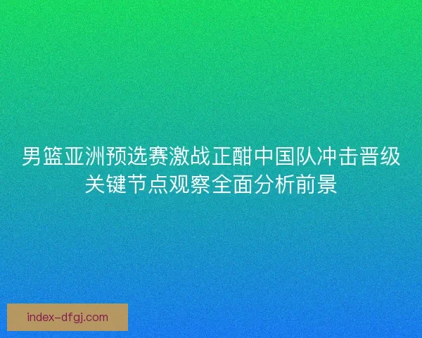 男篮亚洲预选赛激战正酣中国队冲击晋级关键节点观察全面分析前景