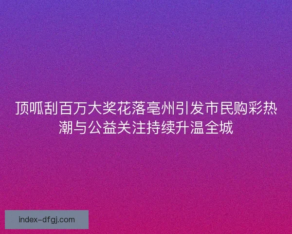 顶呱刮百万大奖花落亳州引发市民购彩热潮与公益关注持续升温全城