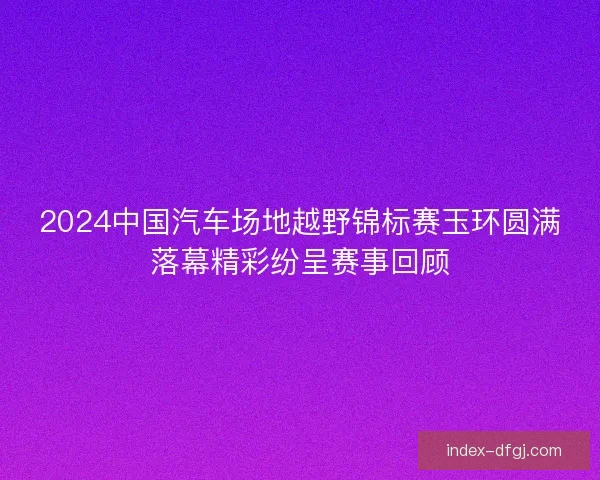 2024中国汽车场地越野锦标赛玉环圆满落幕精彩纷呈赛事回顾