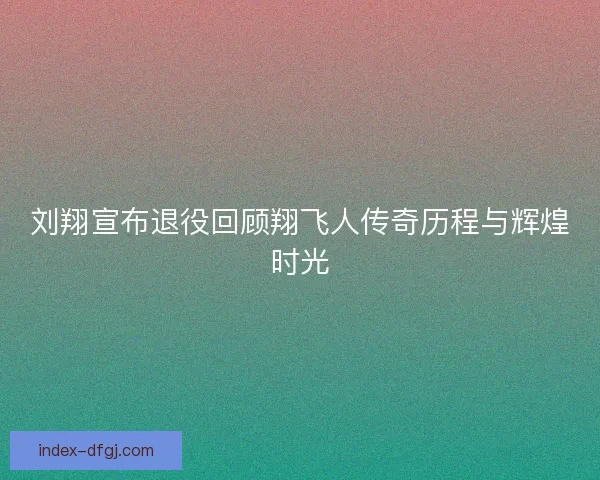 刘翔宣布退役回顾翔飞人传奇历程与辉煌时光